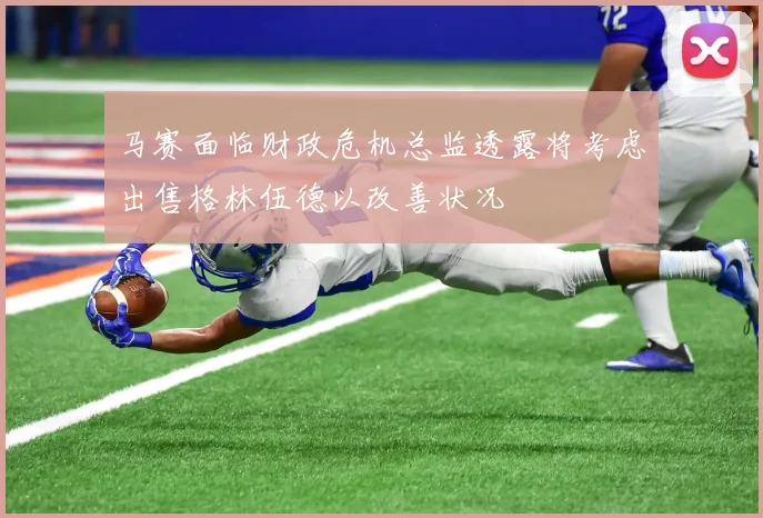 马赛面临财政危机总监透露将考虑出售格林伍德以改善状况
