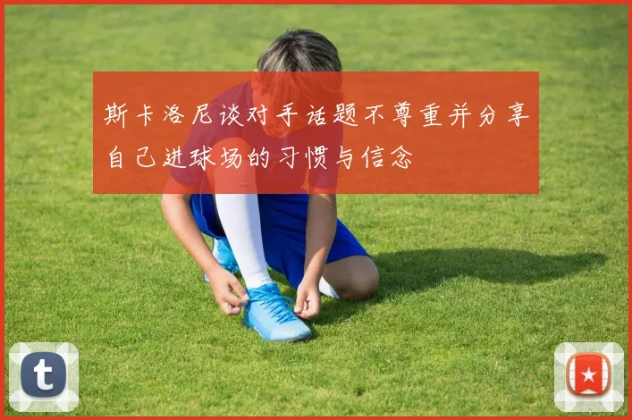 斯卡洛尼谈对手话题不尊重并分享自己进球场的习惯与信念