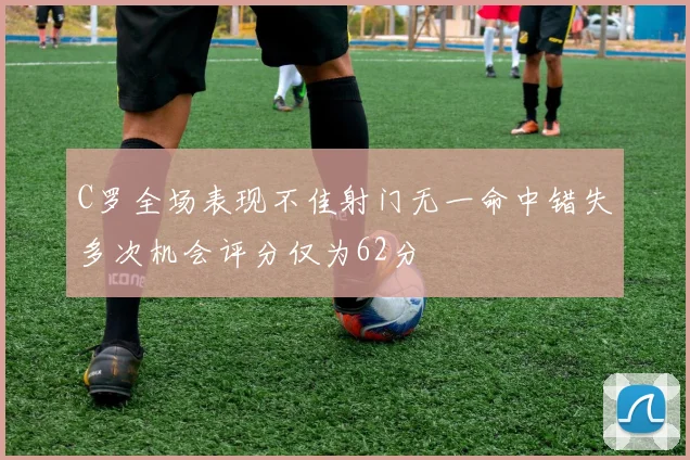 C罗全场表现不佳射门无一命中错失多次机会评分仅为62分
