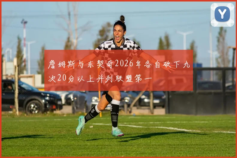詹姆斯与东契奇2026年各自砍下九次20分以上并列联盟第一