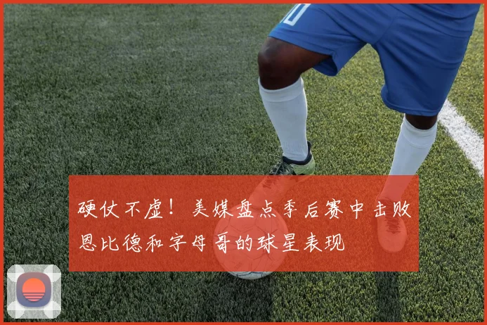 硬仗不虚！美媒盘点季后赛中击败恩比德和字母哥的球星表现