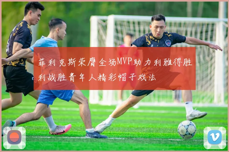 菲利克斯荣膺全场MVP助力利雅得胜利战胜青年人精彩帽子戏法