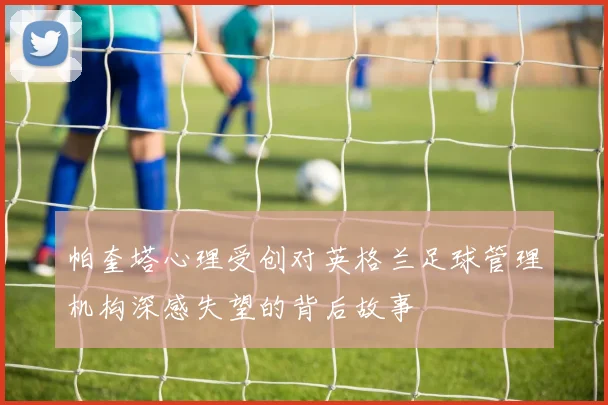 帕奎塔心理受创对英格兰足球管理机构深感失望的背后故事