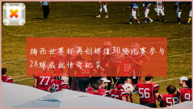 梅西世界杯再创辉煌30场比赛参与28球成就传奇纪录