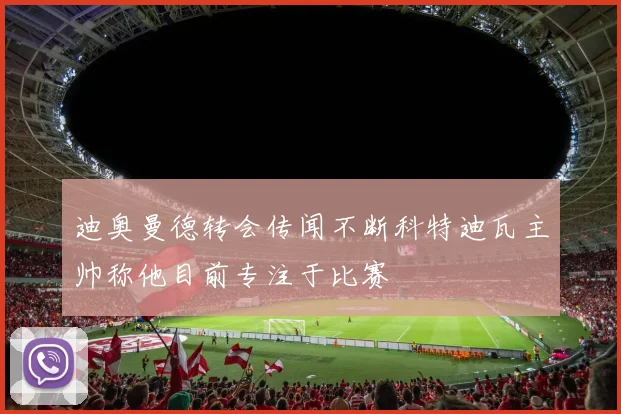 迪奥曼德转会传闻不断科特迪瓦主帅称他目前专注于比赛