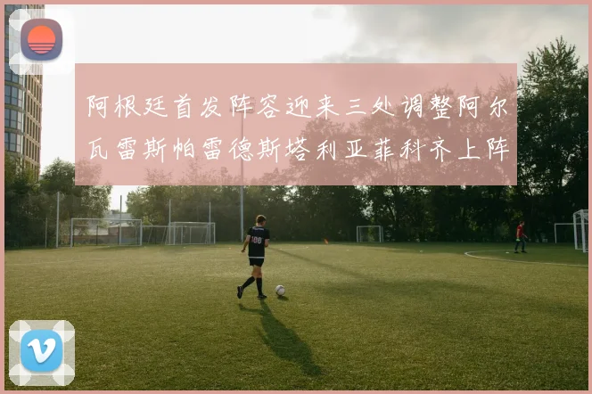 阿根廷首发阵容迎来三处调整阿尔瓦雷斯帕雷德斯塔利亚菲科齐上阵