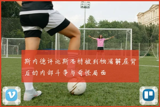 斯内德评论斯洛特被利物浦解雇背后的内部斗争与奇怪局面