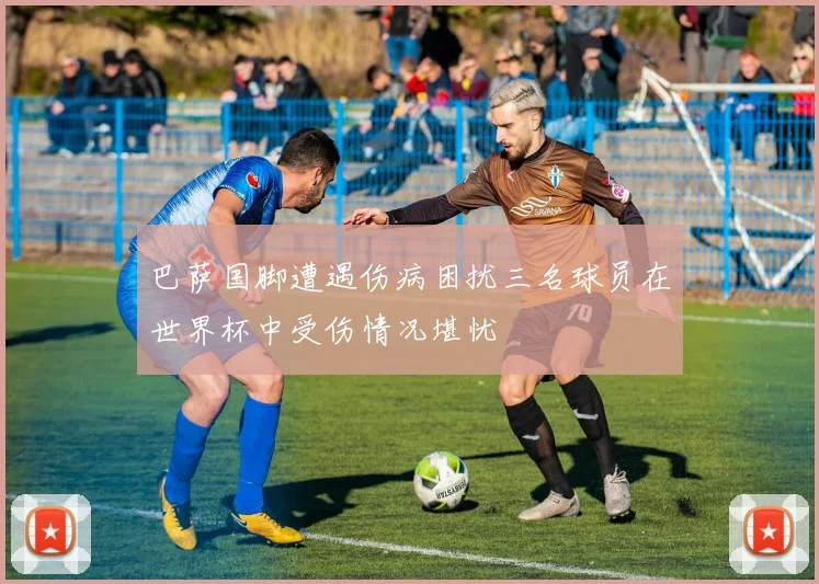 巴萨国脚遭遇伤病困扰三名球员在世界杯中受伤情况堪忧