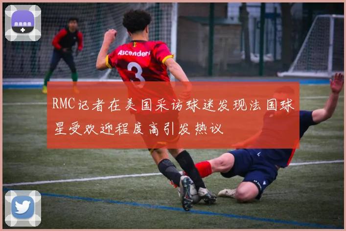 RMC记者在美国采访球迷发现法国球星受欢迎程度高引发热议