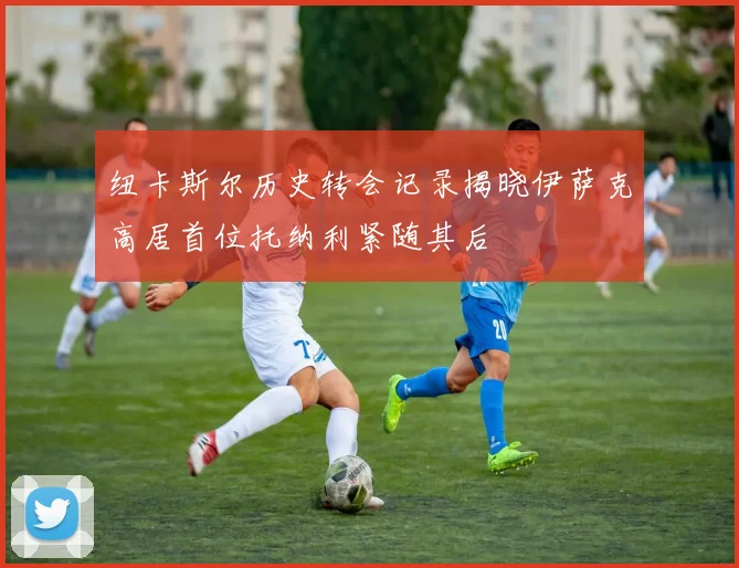 纽卡斯尔历史转会记录揭晓伊萨克高居首位托纳利紧随其后