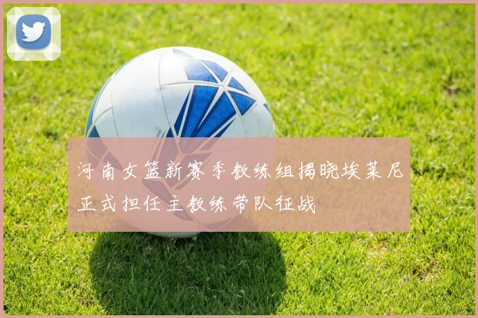 河南女篮新赛季教练组揭晓埃莱尼正式担任主教练带队征战