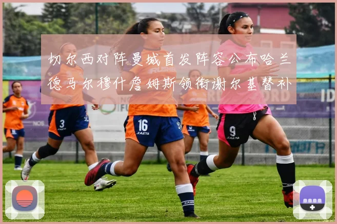 切尔西对阵曼城首发阵容公布哈兰德马尔穆什詹姆斯领衔谢尔基替补出战