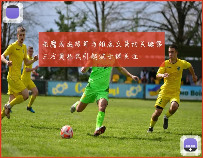 老鹰或成绿军与雄鹿交易的关键第三方奥孔武引起波士顿关注