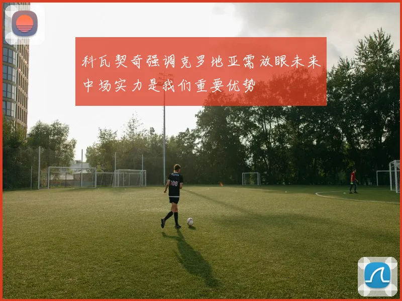 科瓦契奇强调克罗地亚需放眼未来中场实力是我们重要优势