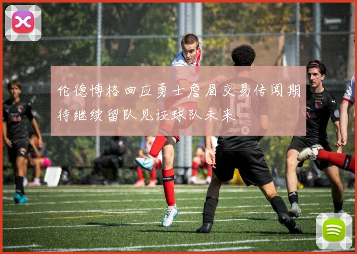 伦德博格回应勇士詹眉交易传闻期待继续留队见证球队未来
