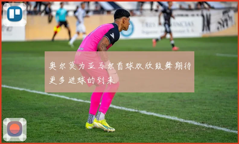 奥尔莫为亚马尔首球欢欣鼓舞期待更多进球的到来