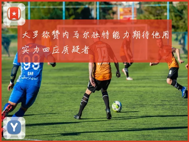 大罗称赞内马尔独特能力期待他用实力回应质疑者