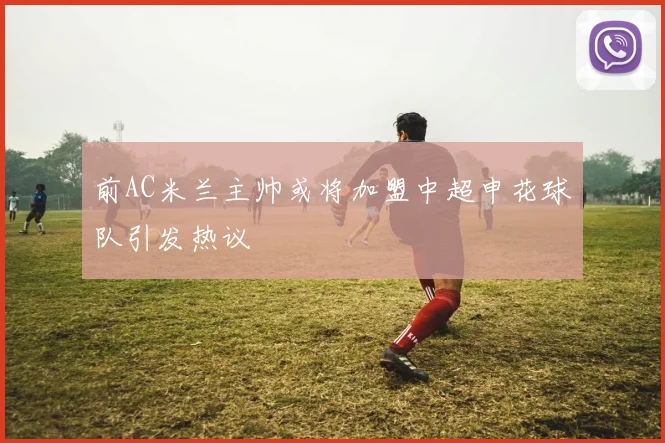前AC米兰主帅或将加盟中超申花球队引发热议