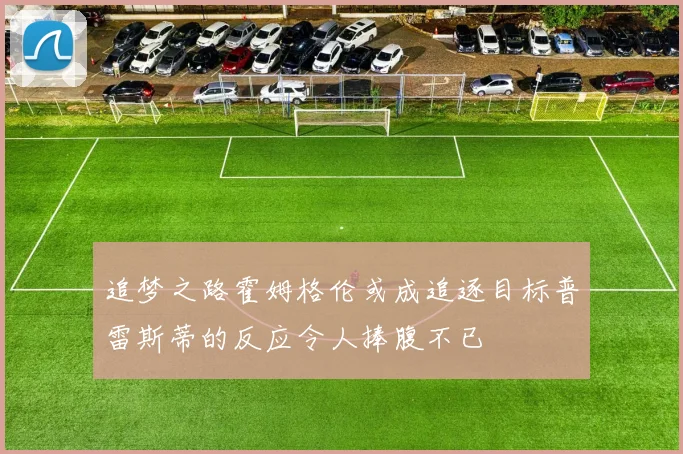 追梦之路霍姆格伦或成追逐目标普雷斯蒂的反应令人捧腹不已
