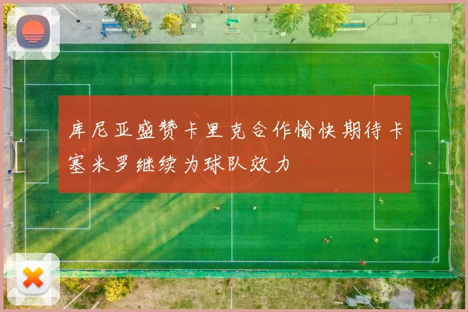 库尼亚盛赞卡里克合作愉快期待卡塞米罗继续为球队效力