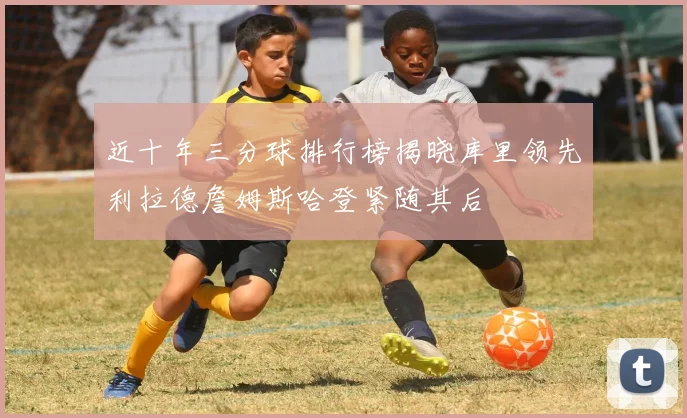 近十年三分球排行榜揭晓库里领先利拉德詹姆斯哈登紧随其后