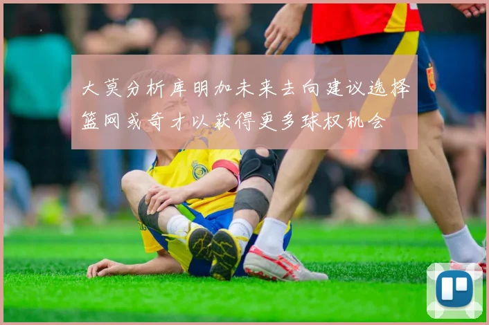 大莫分析库明加未来去向建议选择篮网或奇才以获得更多球权机会