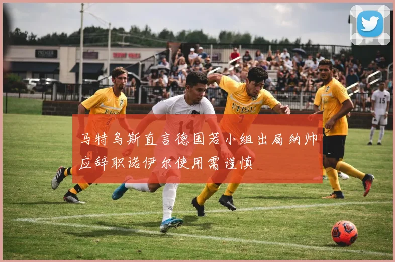 马特乌斯直言德国若小组出局纳帅应辞职诺伊尔使用需谨慎