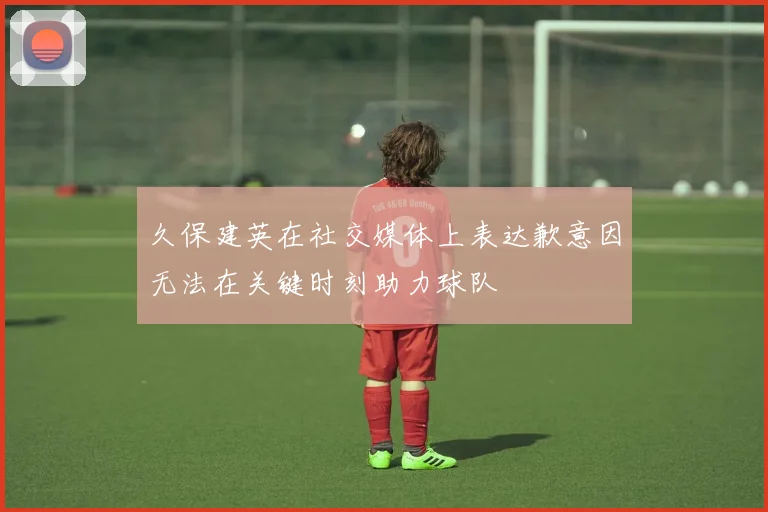 久保建英在社交媒体上表达歉意因无法在关键时刻助力球队