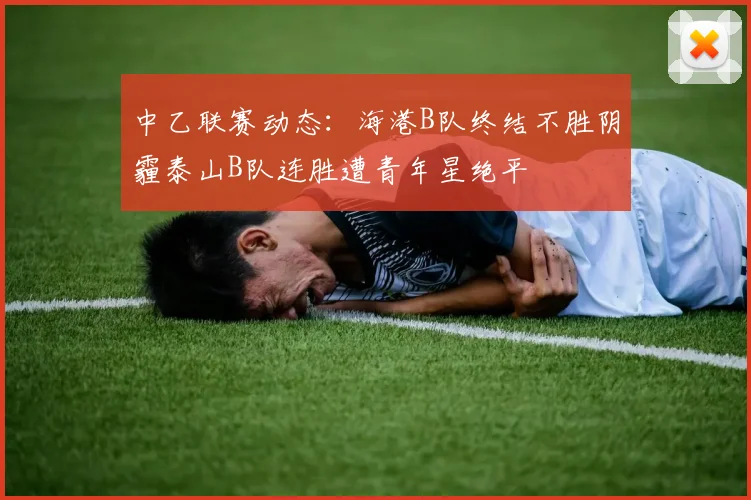 中乙联赛动态：海港B队终结不胜阴霾泰山B队连胜遭青年星绝平