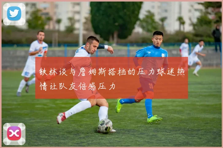 铁林谈与詹姆斯搭档的压力球迷热情让队友倍感压力