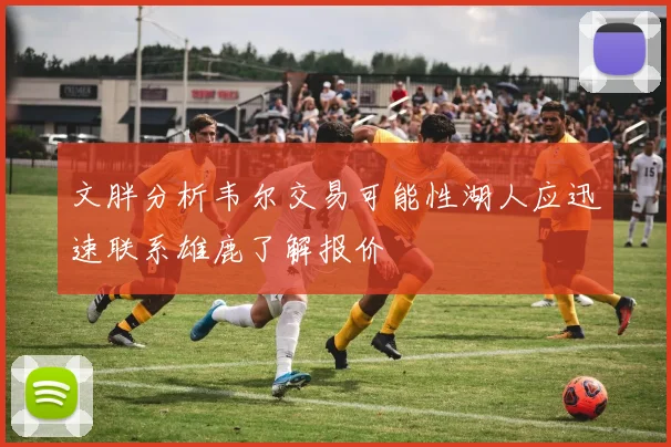 文胖分析韦尔交易可能性湖人应迅速联系雄鹿了解报价
