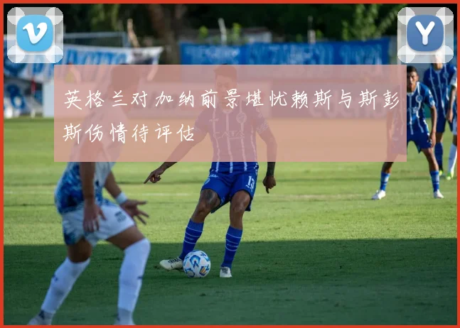 英格兰对加纳前景堪忧赖斯与斯彭斯伤情待评估