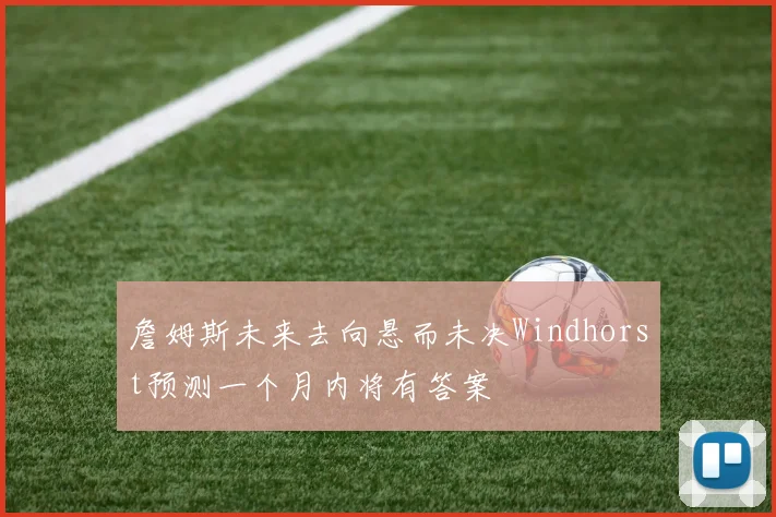 詹姆斯未来去向悬而未决Windhorst预测一个月内将有答案